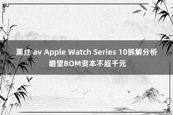 黑丝 av Apple Watch Series 10拆解分析 瞻望BOM资本不超千元