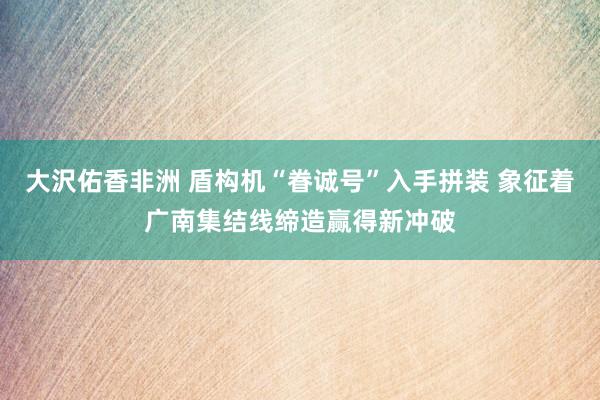 大沢佑香非洲 盾构机“眷诚号”入手拼装 象征着广南集结线缔造赢得新冲破