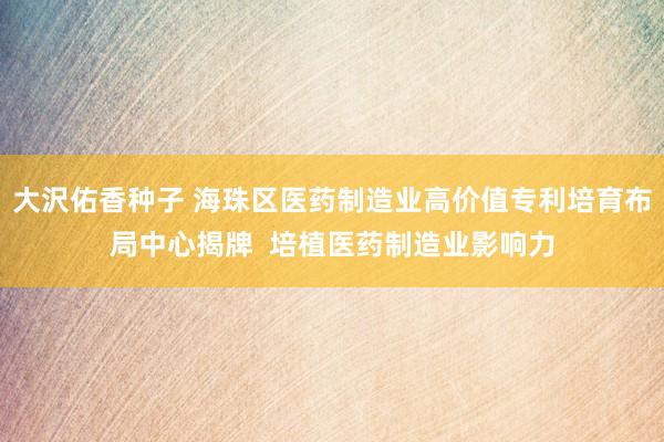 大沢佑香种子 海珠区医药制造业高价值专利培育布局中心揭牌  培植医药制造业影响力