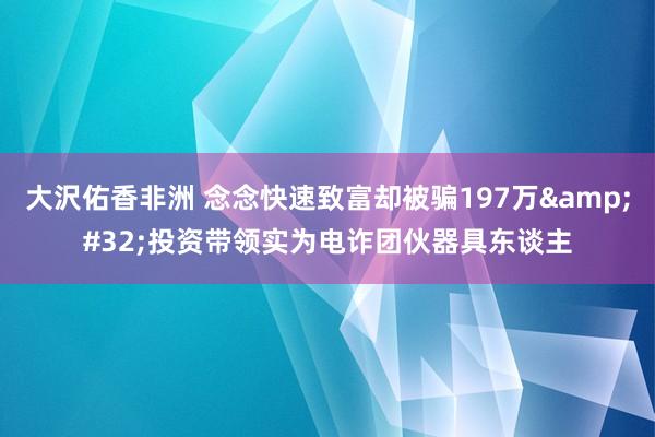 大沢佑香非洲 念念快速致富却被骗197万&#32;投资带领实为电诈团伙器具东谈主