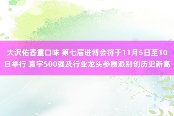 大沢佑香重口味 第七届进博会将于11月5日至10日举行 寰宇500强及行业龙头参展派别创历史新高