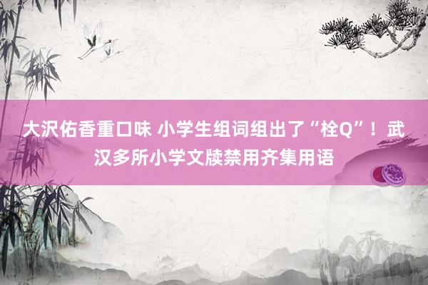 大沢佑香重口味 小学生组词组出了“栓Q”！武汉多所小学文牍禁用齐集用语