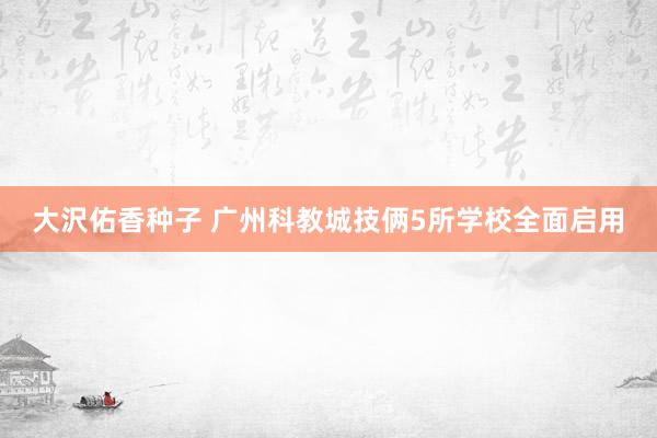 大沢佑香种子 广州科教城技俩5所学校全面启用