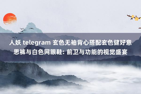 人妖 telegram 玄色无袖背心搭配玄色健好意思裤与白色网眼鞋: 前卫与功能的视觉盛宴