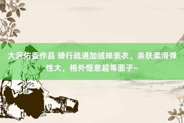 大沢佑香作品 骑行疏通加绒排亵衣。亲肤柔滑弹性大，格外惬意超等面子~