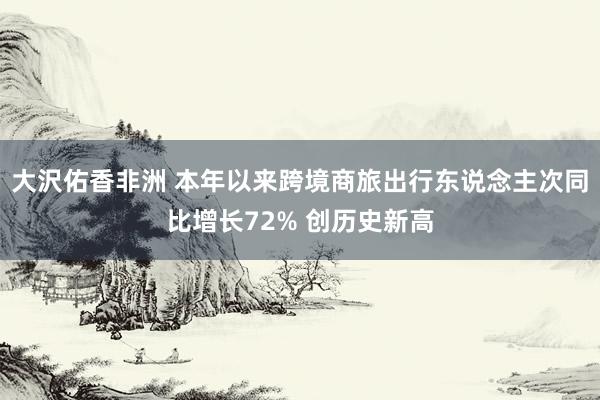 大沢佑香非洲 本年以来跨境商旅出行东说念主次同比增长72% 创历史新高