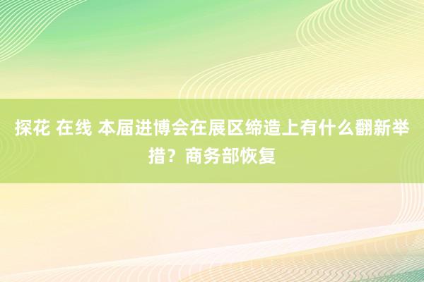 探花 在线 本届进博会在展区缔造上有什么翻新举措？商务部恢复