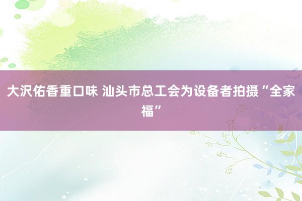 大沢佑香重口味 汕头市总工会为设备者拍摄“全家福”