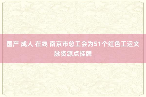 国产 成人 在线 南京市总工会为51个红色工运文脉资源点挂牌