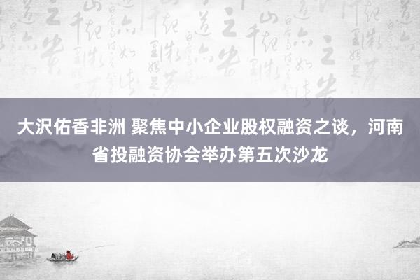 大沢佑香非洲 聚焦中小企业股权融资之谈，河南省投融资协会举办第五次沙龙