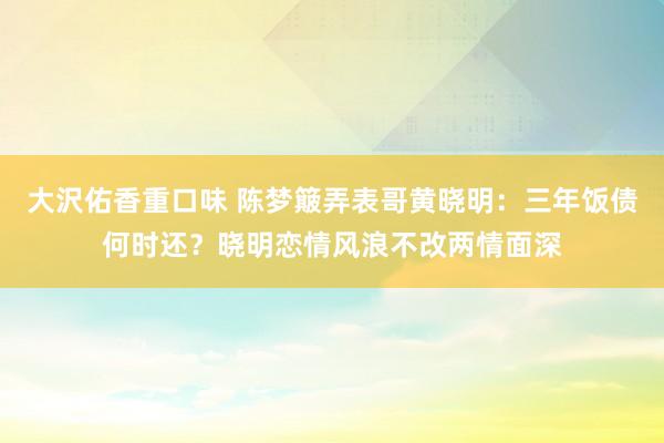 大沢佑香重口味 陈梦簸弄表哥黄晓明：三年饭债何时还？晓明恋情风浪不改两情面深