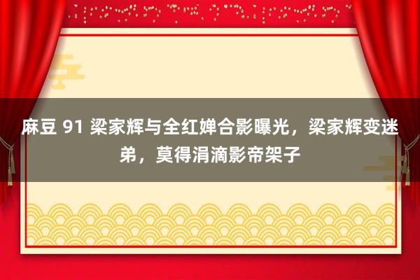 麻豆 91 梁家辉与全红婵合影曝光，梁家辉变迷弟，莫得涓滴影帝架子