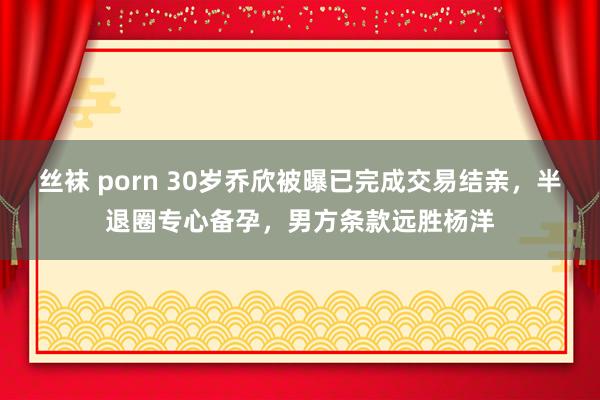 丝袜 porn 30岁乔欣被曝已完成交易结亲，半退圈专心备孕，男方条款远胜杨洋