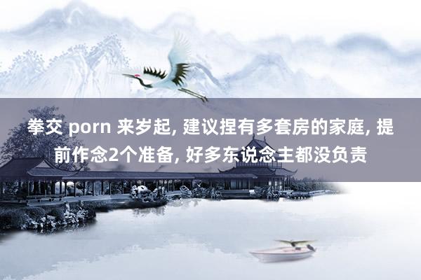 拳交 porn 来岁起， 建议捏有多套房的家庭， 提前作念2个准备， 好多东说念主都没负责