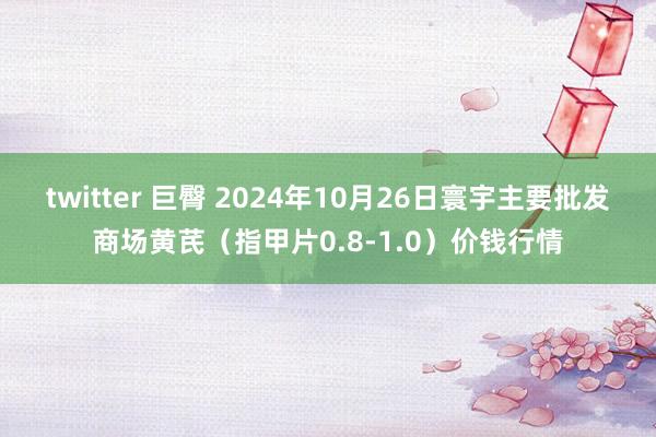 twitter 巨臀 2024年10月26日寰宇主要批发商场黄芪（指甲片0.8-1.0）价钱行情