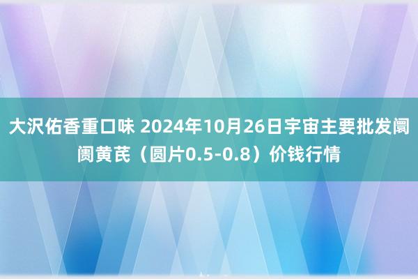 大沢佑香重口味 2024年10月26日宇宙主要批发阛阓黄芪（圆片0.5-0.8）价钱行情