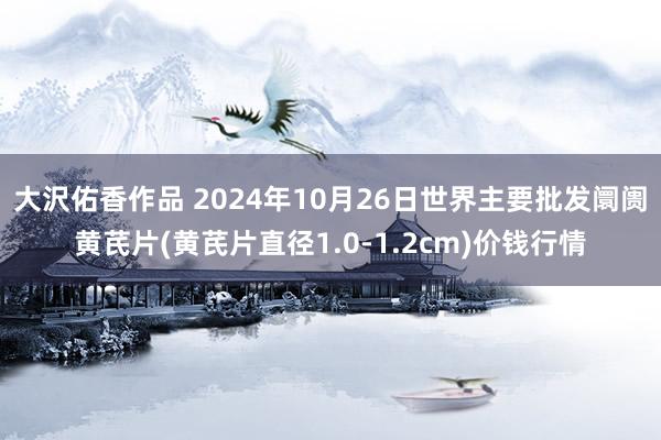 大沢佑香作品 2024年10月26日世界主要批发阛阓黄芪片(黄芪片直径1.0-1.2cm)价钱行情