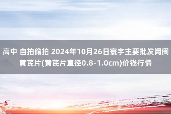 高中 自拍偷拍 2024年10月26日寰宇主要批发阛阓黄芪片(黄芪片直径0.8-1.0cm)价钱行情