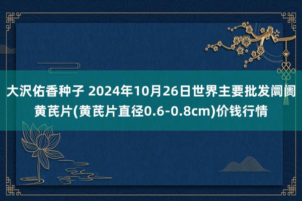 大沢佑香种子 2024年10月26日世界主要批发阛阓黄芪片(黄芪片直径0.6-0.8cm)价钱行情