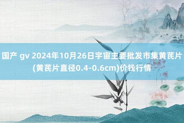 国产 gv 2024年10月26日宇宙主要批发市集黄芪片(黄芪片直径0.4-0.6cm)价钱行情