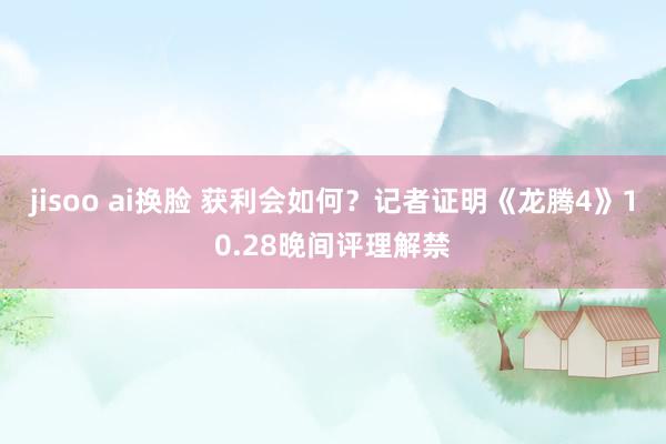 jisoo ai换脸 获利会如何？记者证明《龙腾4》10.28晚间评理解禁