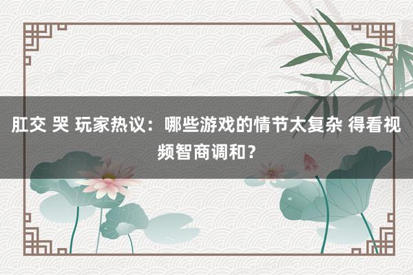 肛交 哭 玩家热议：哪些游戏的情节太复杂 得看视频智商调和？