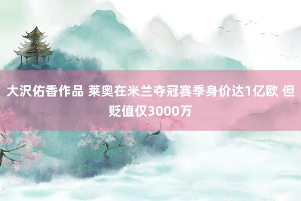 大沢佑香作品 莱奥在米兰夺冠赛季身价达1亿欧 但贬值仅3000万