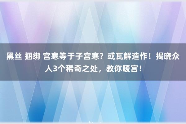 黑丝 捆绑 宫寒等于子宫寒？或瓦解造作！揭晓众人3个稀奇之处，教你暖宫！