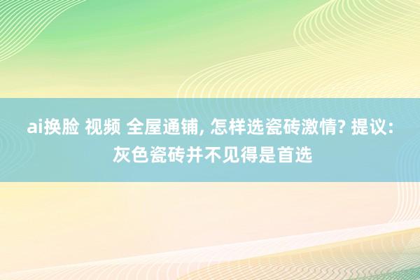 ai换脸 视频 全屋通铺， 怎样选瓷砖激情? 提议: 灰色瓷砖并不见得是首选