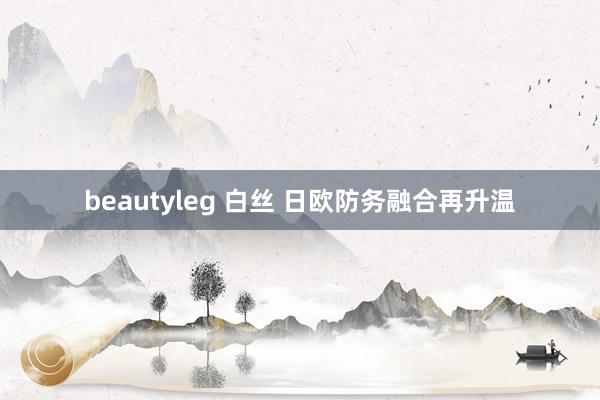 beautyleg 白丝 日欧防务融合再升温