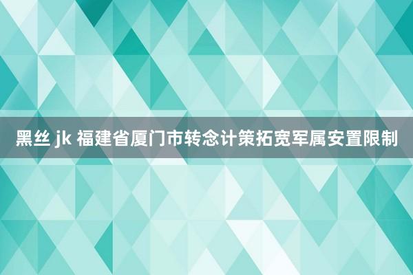 黑丝 jk 福建省厦门市转念计策拓宽军属安置限制