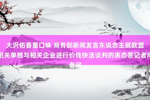 大沢佑香重口味 商务部新闻发言东说念主就欧盟相关单独与相关企业进行价钱快活谈判的表态答记者问