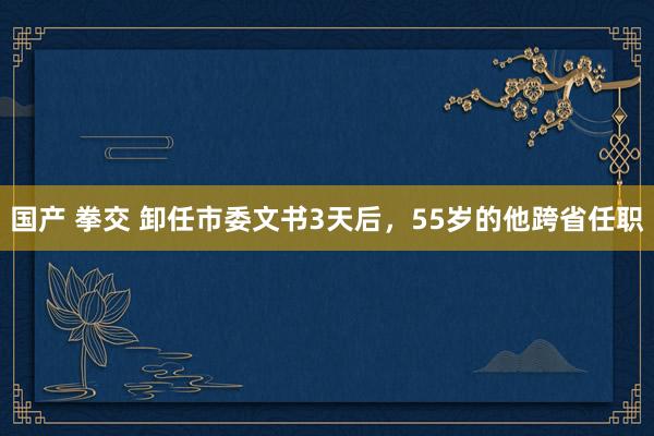 国产 拳交 卸任市委文书3天后，55岁的他跨省任职