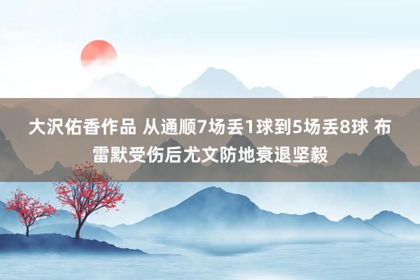 大沢佑香作品 从通顺7场丢1球到5场丢8球 布雷默受伤后尤文防地衰退坚毅