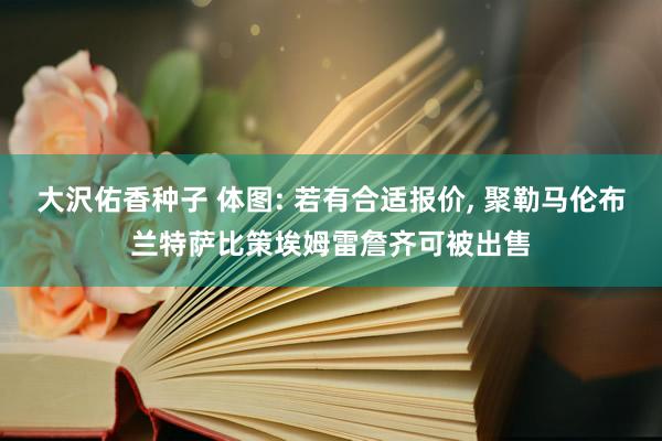 大沢佑香种子 体图: 若有合适报价， 聚勒马伦布兰特萨比策埃姆雷詹齐可被出售