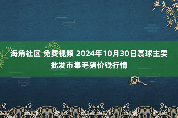 海角社区 免费视频 2024年10月30日寰球主要批发市集毛猪价钱行情