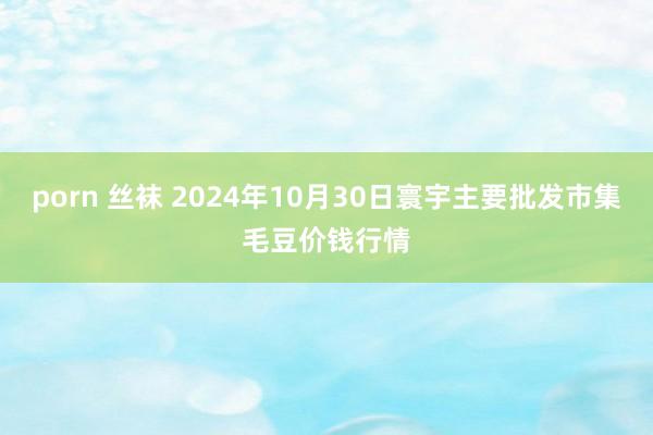 porn 丝袜 2024年10月30日寰宇主要批发市集毛豆价钱行情