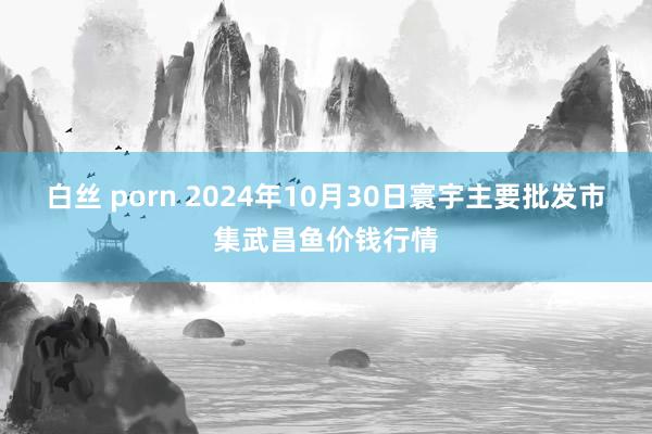 白丝 porn 2024年10月30日寰宇主要批发市集武昌鱼价钱行情