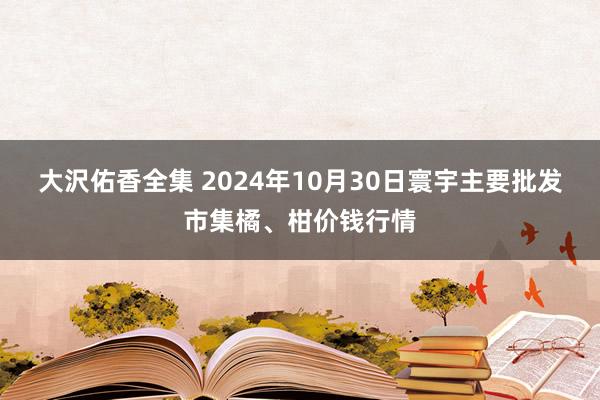 大沢佑香全集 2024年10月30日寰宇主要批发市集橘、柑价钱行情