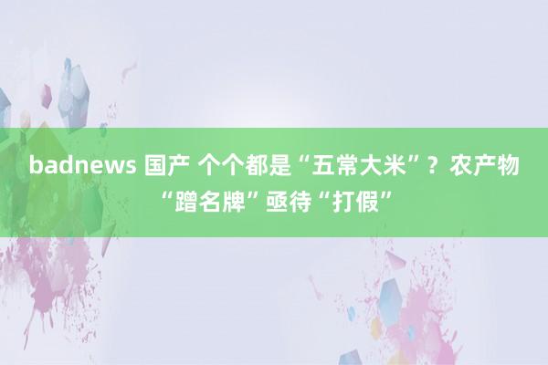 badnews 国产 个个都是“五常大米”？农产物“蹭名牌”亟待“打假”