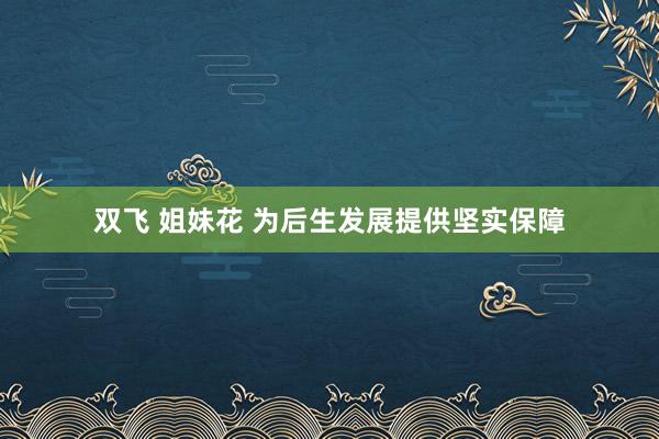 双飞 姐妹花 为后生发展提供坚实保障