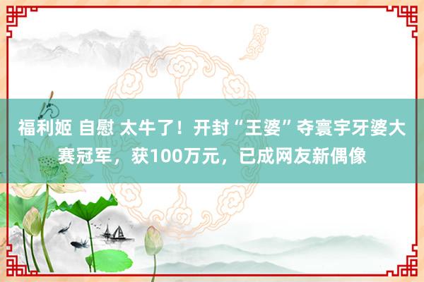 福利姬 自慰 太牛了！开封“王婆”夺寰宇牙婆大赛冠军，获100万元，已成网友新偶像