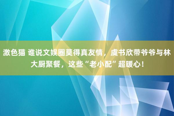 激色猫 谁说文娱圈莫得真友情，虞书欣带爷爷与林大厨聚餐，这些“老小配”超暖心！