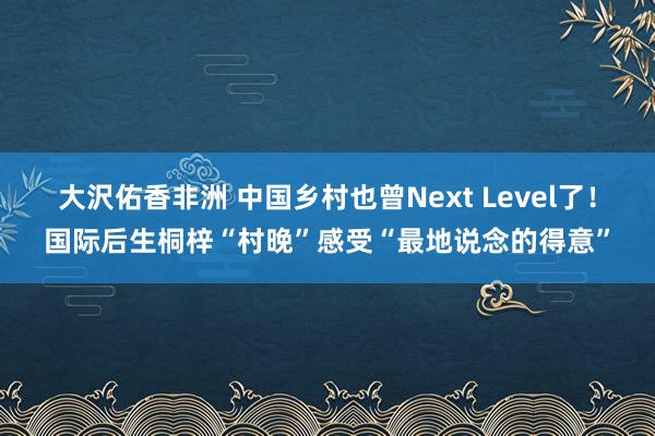 大沢佑香非洲 中国乡村也曾Next Level了！国际后生桐梓“村晚”感受“最地说念的得意”