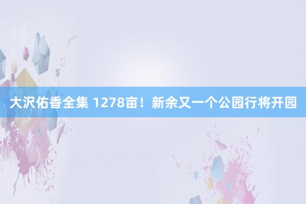 大沢佑香全集 1278亩！新余又一个公园行将开园