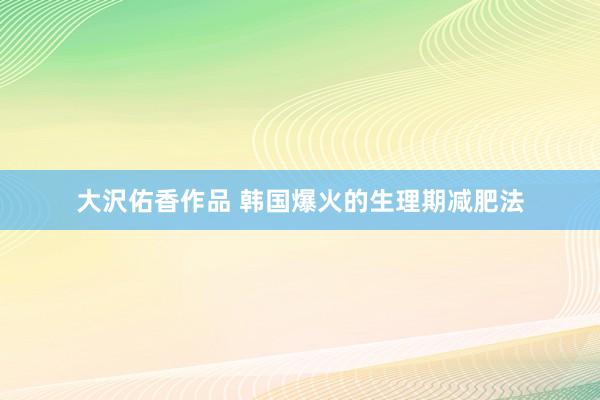 大沢佑香作品 韩国爆火的生理期减肥法