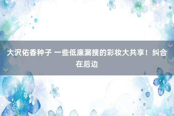 大沢佑香种子 一些低廉漏搜的彩妆大共享！纠合在后边