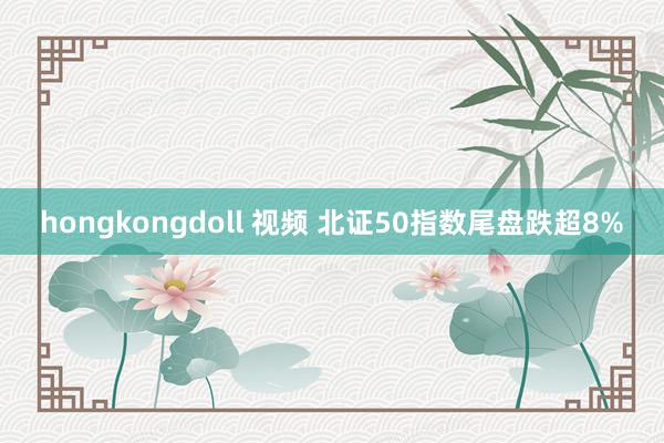 hongkongdoll 视频 北证50指数尾盘跌超8%