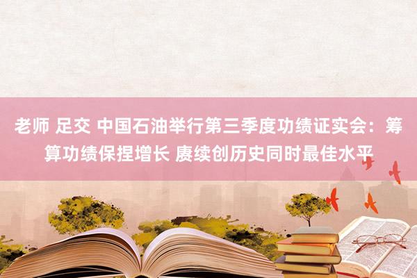 老师 足交 中国石油举行第三季度功绩证实会：筹算功绩保捏增长 赓续创历史同时最佳水平