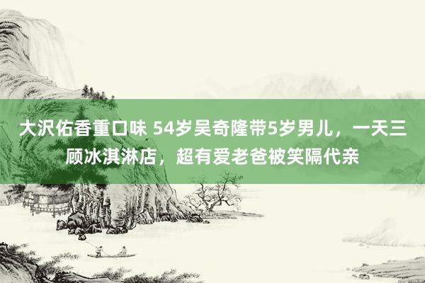 大沢佑香重口味 54岁吴奇隆带5岁男儿，一天三顾冰淇淋店，超有爱老爸被笑隔代亲